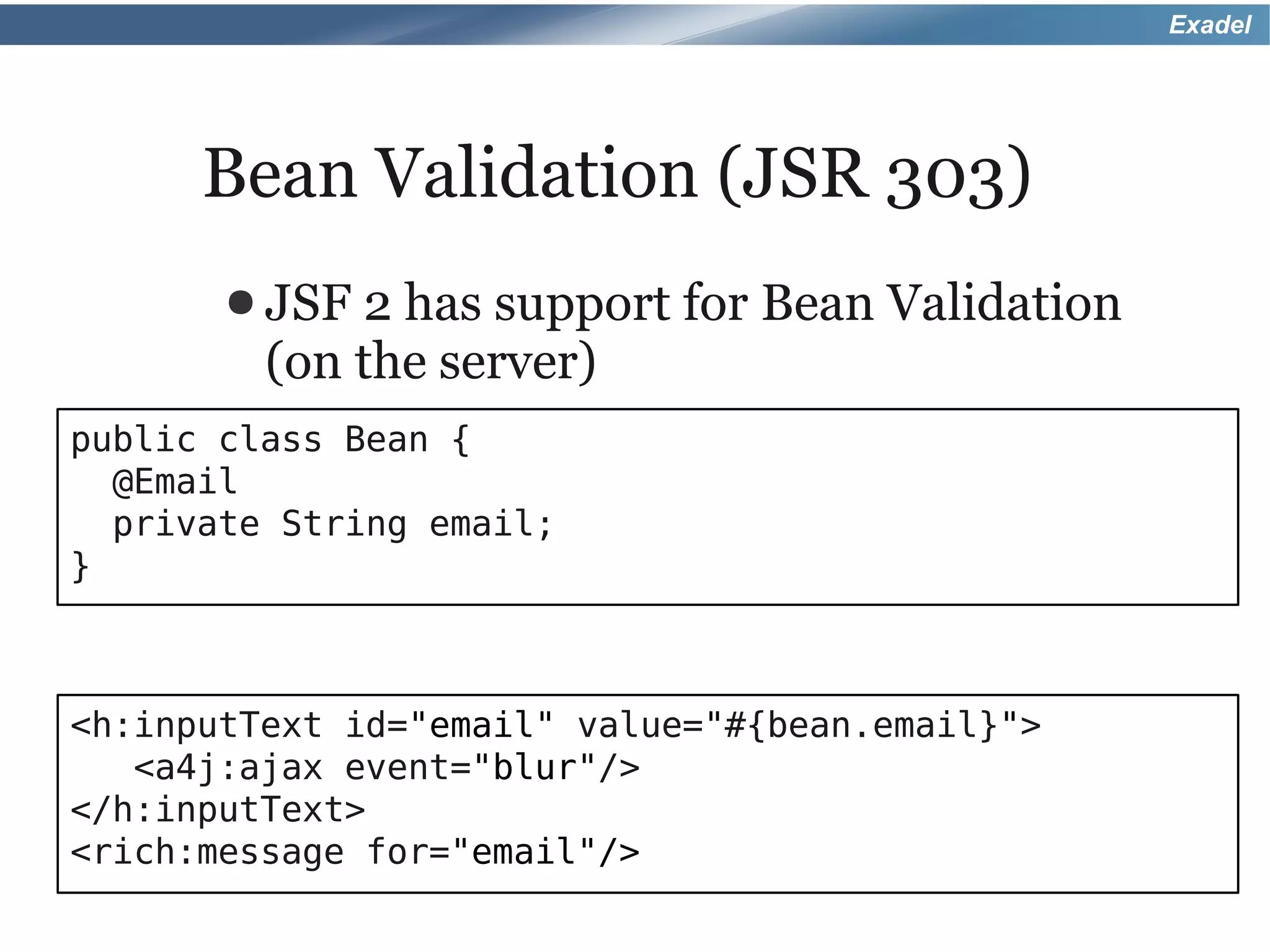 Exadel




      Bean Validation (JSR 303)
       ● JSF 2 has support for Bean Validation
         (on the server)
public class Bean {
  @Email
  private String email;
}



<h:inputText id="email" value="#{bean.email}">
   <a4j:ajax event="blur"/>
</h:inputText>
<rich:message for="email"/>
 