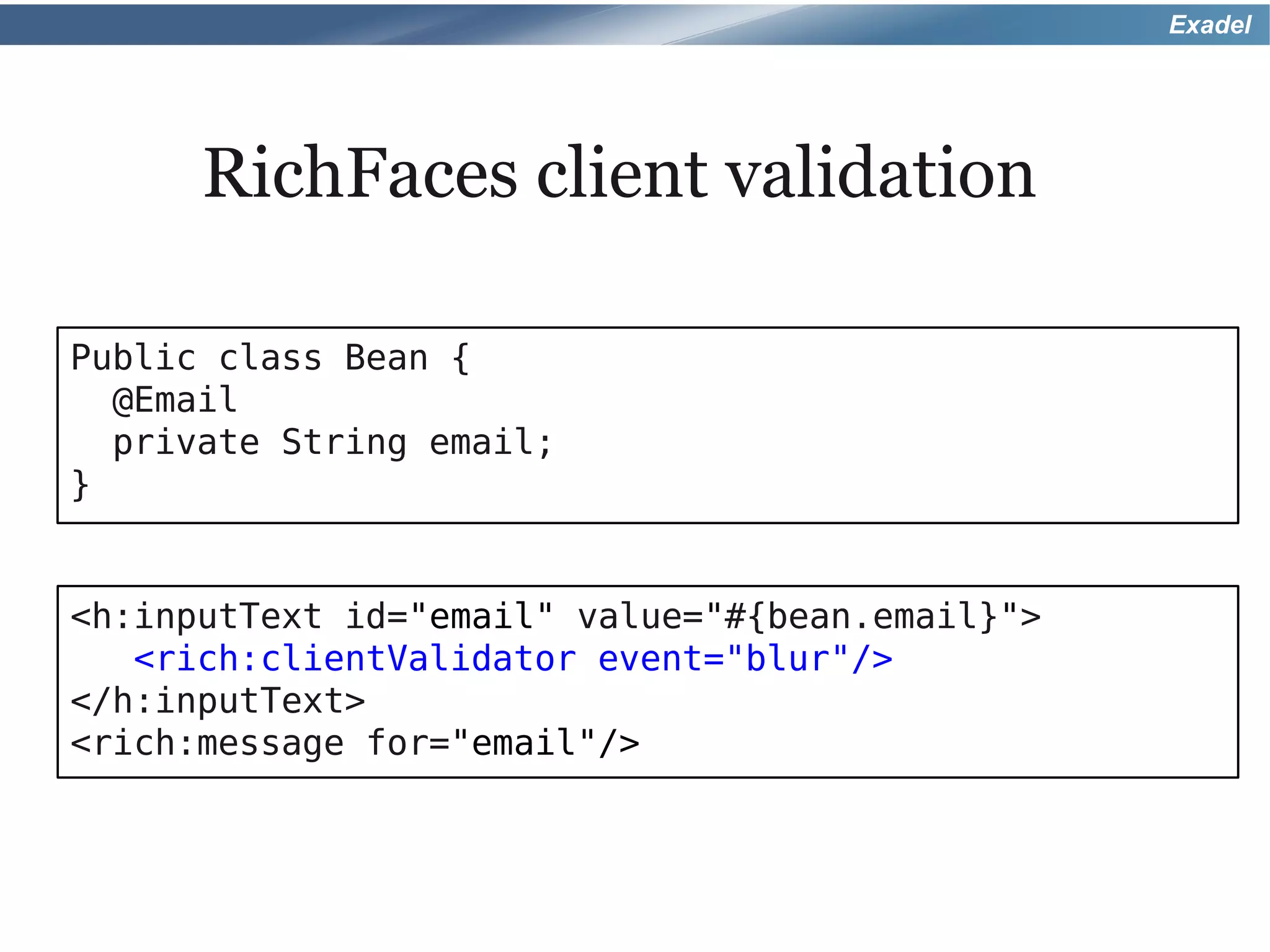 Exadel




      RichFaces client validation

Public class Bean {
  @Email
  private String email;
}


<h:inputText id="email" value="#{bean.email}">
   <rich:clientValidator event="blur"/>
</h:inputText>
<rich:message for="email"/>
 