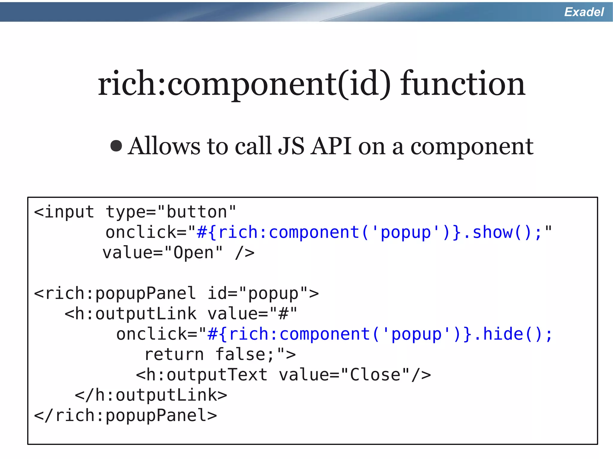 Exadel




      rich:component(id) function
       ● Allows   to call JS API on a component

<input type="button"
       onclick="#{rich:component('popup')}.show();"
       value="Open" />

<rich:popupPanel id="popup">
   <h:outputLink value="#"
        onclick="#{rich:component('popup')}.hide();
           return false;">
          <h:outputText value="Close"/>
    </h:outputLink>
</rich:popupPanel>
 