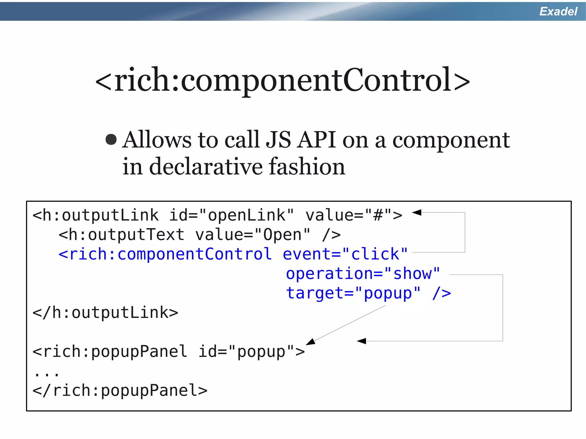 Exadel




      <rich:componentControl>
       ● Allows  to call JS API on a component
         in declarative fashion
<h:outputLink id="openLink" value="#">
   <h:outputText value="Open" />
   <rich:componentControl event="click"
                          operation="show"
                          target="popup" />
</h:outputLink>

<rich:popupPanel id="popup">
...
</rich:popupPanel>
 