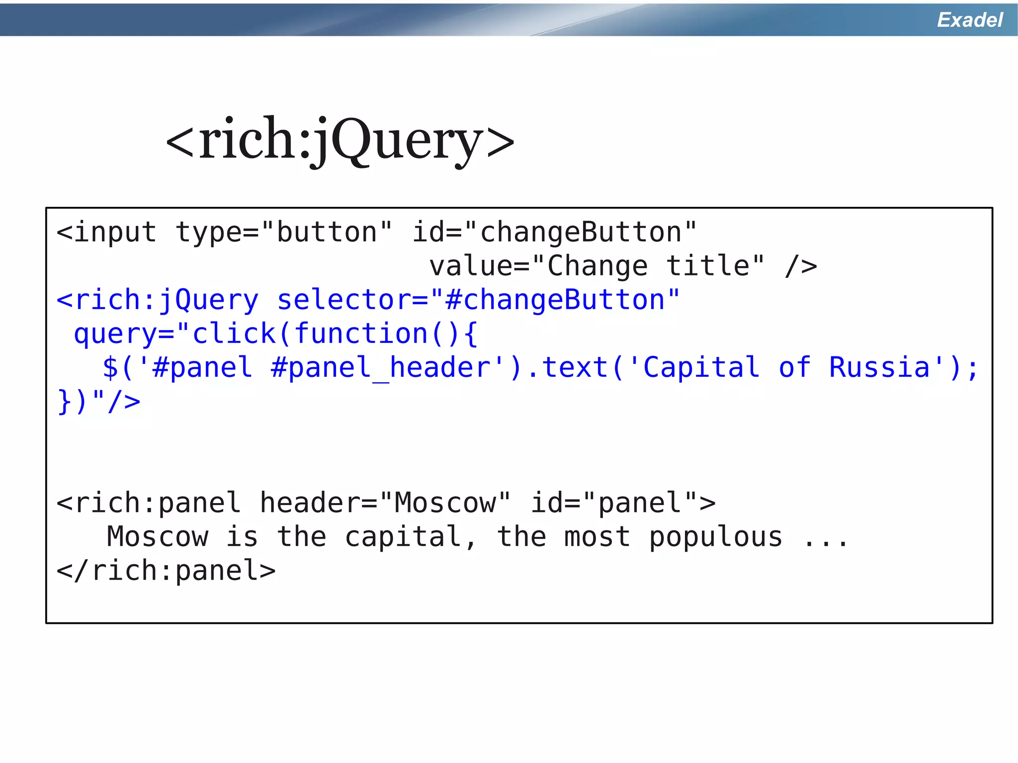 Exadel




      <rich:jQuery>
<input type="button" id="changeButton"
                      value="Change title" />
<rich:jQuery selector="#changeButton"
 query="click(function(){
   $('#panel #panel_header').text('Capital of Russia');
})"/>


<rich:panel header="Moscow" id="panel">
   Moscow is the capital, the most populous ...
</rich:panel>
 