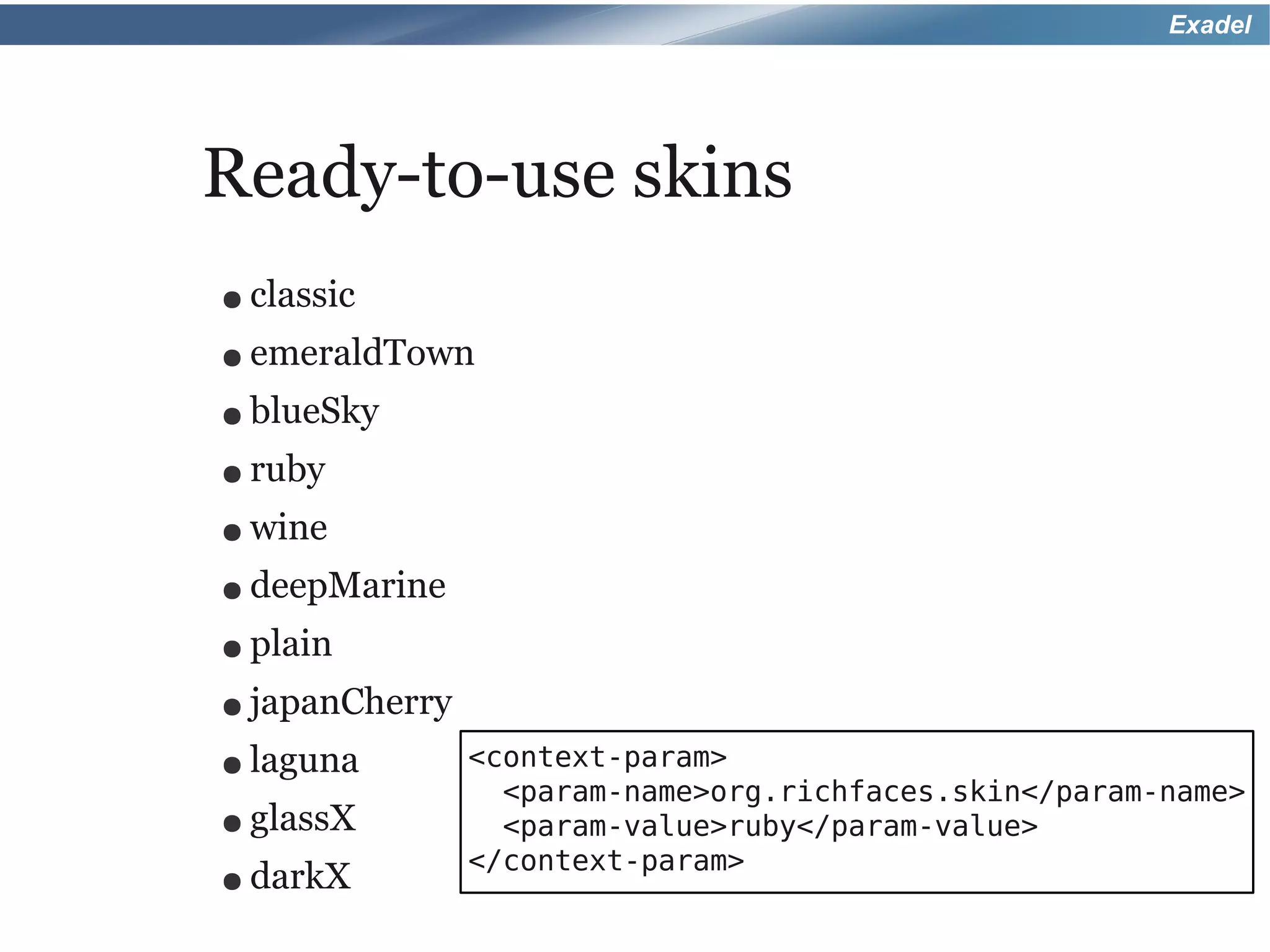 Exadel




Ready-to-use skins
● classic
● emeraldTown
● blueSky
● ruby

● wine
● deepMarine
● plain
● japanCherry

● laguna        <context-param>
                  <param-name>org.richfaces.skin</param-name>
● glassX          <param-value>ruby</param-value>
                </context-param>
● darkX
 