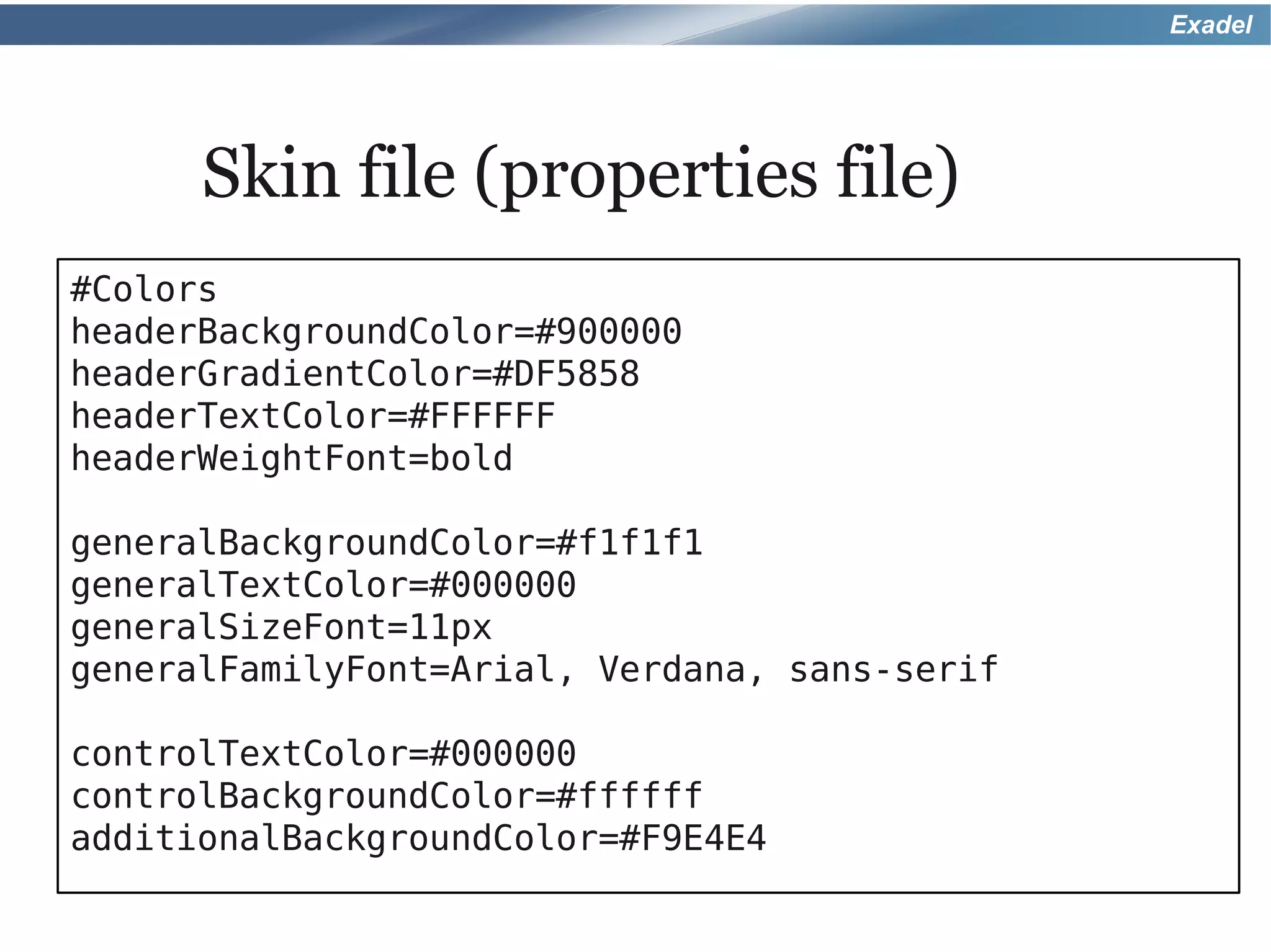 Exadel




      Skin file (properties file)
#Colors
headerBackgroundColor=#900000
headerGradientColor=#DF5858
headerTextColor=#FFFFFF
headerWeightFont=bold

generalBackgroundColor=#f1f1f1
generalTextColor=#000000
generalSizeFont=11px
generalFamilyFont=Arial, Verdana, sans-serif

controlTextColor=#000000
controlBackgroundColor=#ffffff
additionalBackgroundColor=#F9E4E4
 