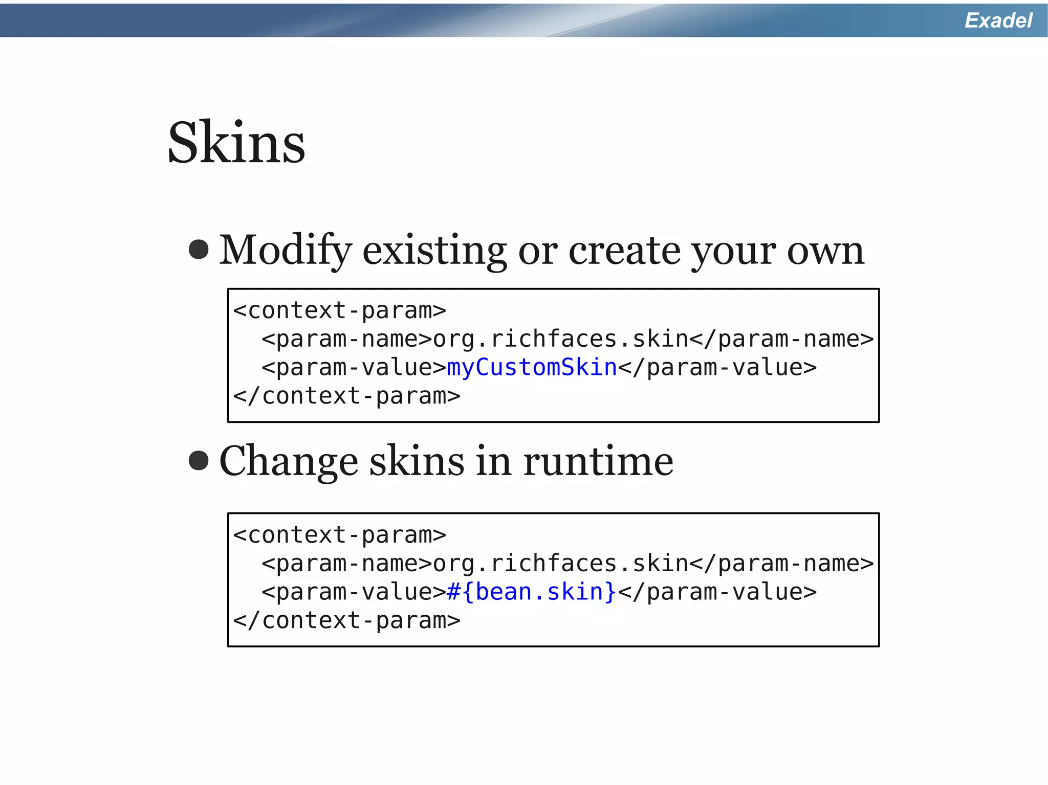 Exadel




Skins
● Modify   existing or create your own
  <context-param>
    <param-name>org.richfaces.skin</param-name>
    <param-value>myCustomSkin</param-value>
  </context-param>

● Change   skins in runtime
  <context-param>
    <param-name>org.richfaces.skin</param-name>
    <param-value>#{bean.skin}</param-value>
  </context-param>
 