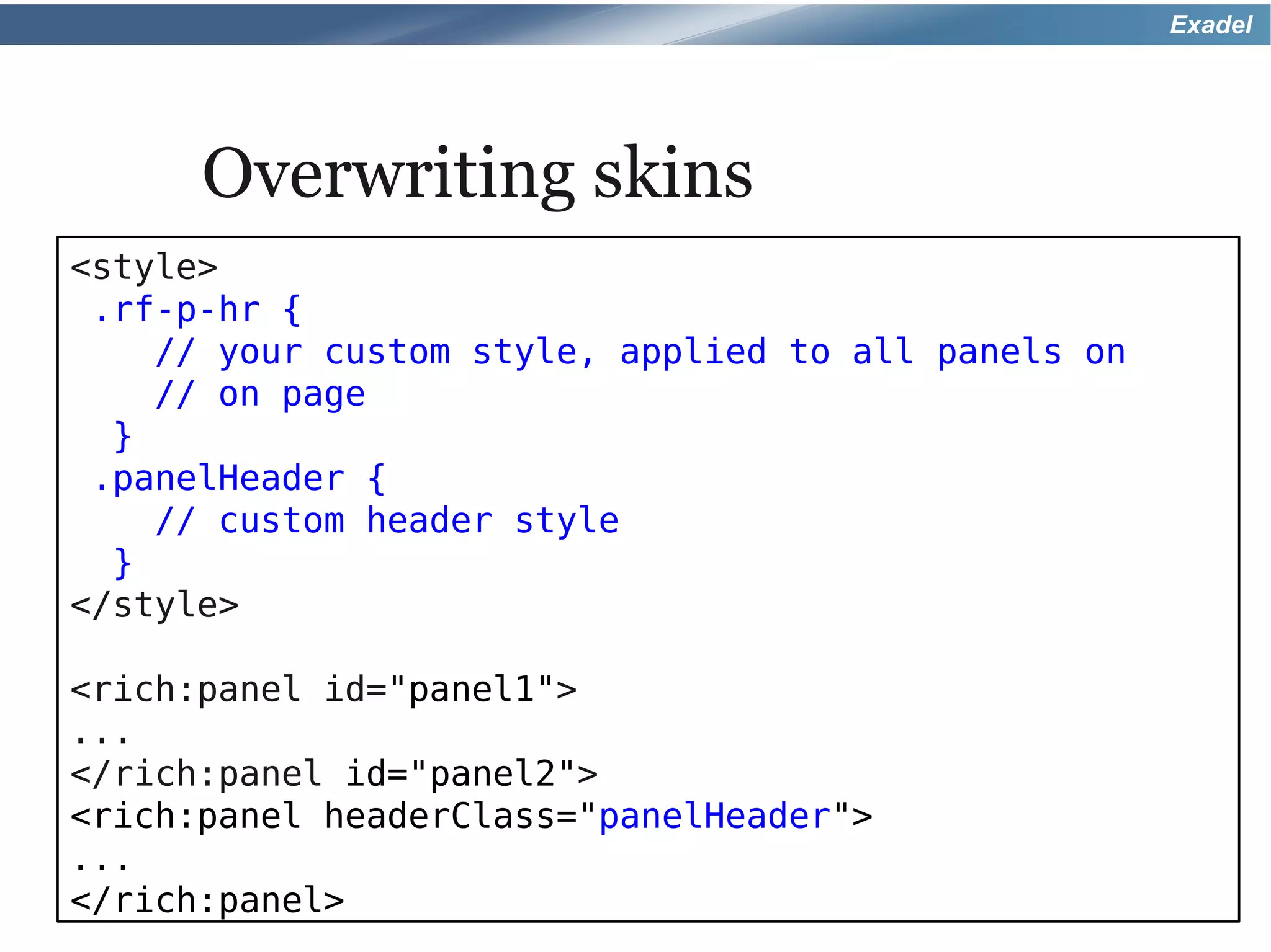 Exadel




      Overwriting skins
<style>
 .rf-p-hr {
    // your custom style, applied to all panels on
    // on page
  }
 .panelHeader {
    // custom header style
  }
</style>

<rich:panel id="panel1">
...
</rich:panel id="panel2">
<rich:panel headerClass="panelHeader">
...
</rich:panel>
 