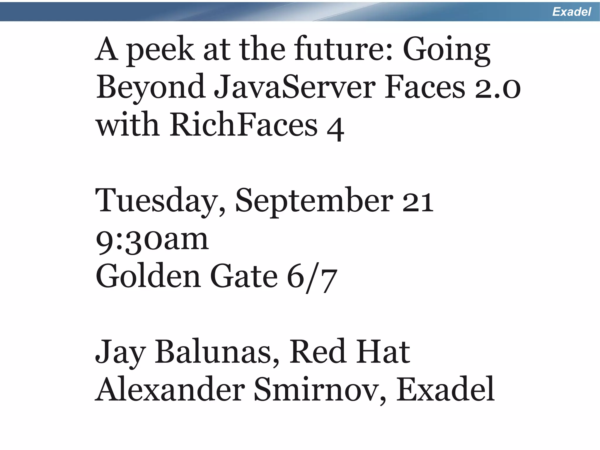 Exadel


A peek at the future: Going
Beyond JavaServer Faces 2.0
with RichFaces 4

Tuesday, September 21
9:30am
Golden Gate 6/7

Jay Balunas, Red Hat
Alexander Smirnov, Exadel
 