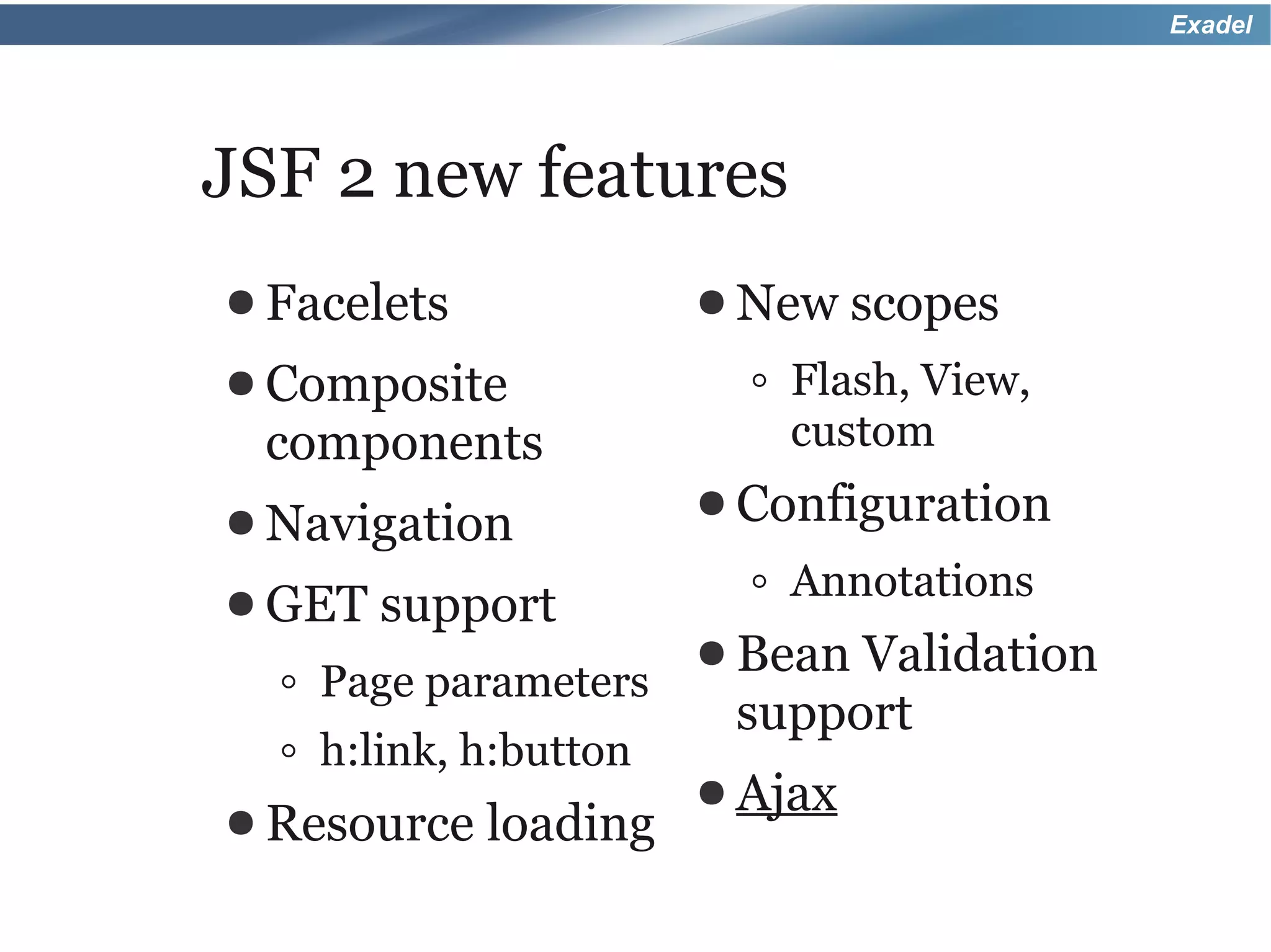 Exadel




JSF 2 new features
● Facelets             ● New    scopes
● Composite              ◦ Flash, View,
 components                custom
● Navigation           ● Configuration

● GET   support          ◦ Annotations
                       ● BeanValidation
  ◦ Page parameters
                        support
  ◦ h:link, h:button
                       ● Ajax
● Resource   loading
 