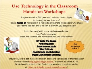 Are you a teacher? Do you need to learn how to apply
technology to your lessons?
Take a hands-on workshop in a relaxed atmosphere with people who share
your same interest and who can learn with you cooperatively.
Learn by doing with our workshop coordinator
Lic. Paula Ledesma.
These are some of the workshops you can choose from:
ICT tools: The Basics
Authoring tools
Basic Internet tools
Web 2.0 tools
Social media and Education
Digital Game Based Learning
Would you like to get more information about the workshops or their content?
Please contact helpingnorth@gmail.com or phone 15-6038-8778.
Workshop Coordinator: Lic. Paula Ledesma (see complete profile
at http://ar.linkedin.com/in/paulaledesma )
Use Technology in the Classroom
Hands-on Workshops
Also
workshops
online !!
 