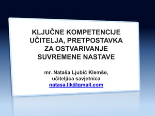 KLJUĈNE KOMPETENCIJE
UĈITELJA, PRETPOSTAVKA
    ZA OSTVARIVANJE
  SUVREMENE NASTAVE

   mr. Nataša Ljubić Klemše,
      uĉiteljica savjetnica
    natasa.ljk@gmail.com
 