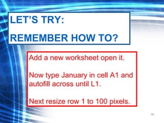 102
Add a new worksheet open it.
Now type January in cell A1 and
autofill across until L1.
Next resize row 1 to 100 pixels.
LET’S TRY:
REMEMBER HOW TO?
 