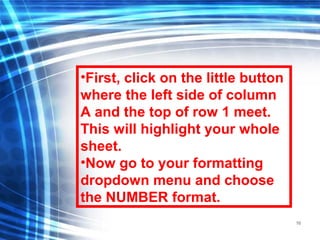16
•First, click on the little button
where the left side of column
A and the top of row 1 meet.
This will highlight your whole
sheet.
•Now go to your formatting
dropdown menu and choose
the NUMBER format.
 