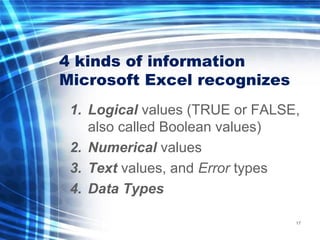 4 kinds of information
Microsoft Excel recognizes
1. Logical values (TRUE or FALSE,
also called Boolean values)
2. Numerical values
3. Text values, and Error types
4. Data Types
17
 