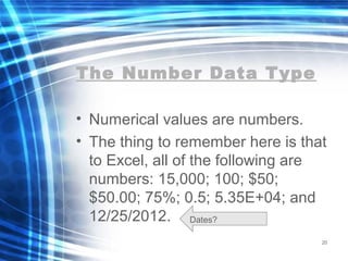 The Number Data Type
• Numerical values are numbers.
• The thing to remember here is that
to Excel, all of the following are
numbers: 15,000; 100; $50;
$50.00; 75%; 0.5; 5.35E+04; and
12/25/2012.
20
Dates?
 