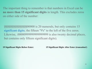 22
The important thing to remember is that numbers in Excel can be
no more than 15 significant digits in length. This excludes zeros
on either side of the number:
99999999999999900000 is 20 numerals, but only contains 15
significant digits; the fifteen "9's" to the left of the five zeros.
Likewise, .00000999999999999999 is also twenty decimal places,
but contains only fifteen significant digits).
19 Significant Digits Before Enter: 15 Significant Digits After Enter (truncation!)
 