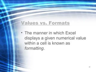 Values vs. Formats
• The manner in which Excel
displays a given numerical value
within a cell is known as
formatting.
24
 