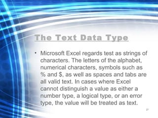 The Text Data Type
• Microsoft Excel regards test as strings of
characters. The letters of the alphabet,
numerical characters, symbols such as
% and $, as well as spaces and tabs are
all valid text. In cases where Excel
cannot distinguish a value as either a
number type, a logical type, or an error
type, the value will be treated as text.
27
 
