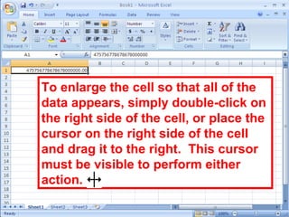 33
To enlarge the cell so that all of the
data appears, simply double-click on
the right side of the cell, or place the
cursor on the right side of the cell
and drag it to the right. This cursor
must be visible to perform either
action.
 