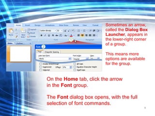 6
Sometimes an arrow,
called the Dialog Box
Launcher, appears in
the lower-right corner
of a group.
This means more
options are available
for the group.
On the Home tab, click the arrow
in the Font group.
The Font dialog box opens, with the full
selection of font commands.
 