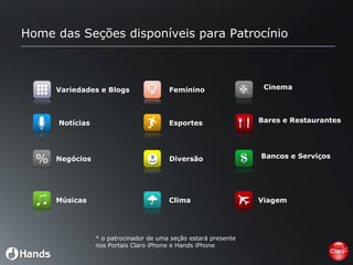 Home das Seções disponíveis para Patrocínio Variedades e Blogs Notícias Negócios Músicas Feminino Esportes Diversão Clima Cinema Bares e Restaurantes Bancos e Serviços Viagem *  o patrocinador de uma seção estará presente nos Portais Claro iPhone e Hands iPhone 