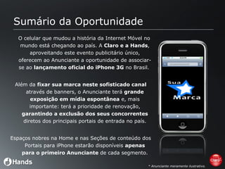 Sumário da Oportunidade O celular que mudou a história da Internet Móvel no mundo está chegando ao país. A  Claro e a Hands , aproveitando este evento publicitário único, oferecem ao Anunciante a oportunidade de associar-se ao  lançamento oficial do iPhone 3G  no Brasil.  Além da  fixar sua marca neste sofisticado canal  através de banners, o Anunciante terá  grande exposição em mídia espontânea  e, mais importante: terá a prioridade de renovação,  garantindo a exclusão dos seus concorrentes  diretos dos principais portais de entrada no país. Espaços nobres na Home e nas Seções de conteúdo dos Portais para iPhone estarão disponíveis  apenas para o primeiro Anunciante  de cada segmento. * Anunciante meramente ilustrativo. 