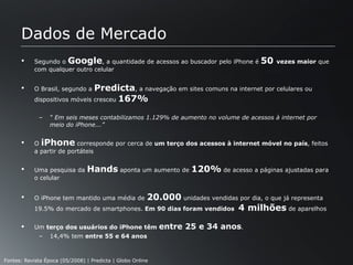 Dados de Mercado Segundo o  Google , a quantidade de acessos ao buscador pelo iPhone é  50  vezes maior  que com qualquer outro celular O Brasil, segundo a  Predicta , a navegação em sites comuns na internet por celulares ou dispositivos móveis cresceu  167% “  Em seis meses contabilizamos 1.129% de aumento no volume de acessos à internet por meio do iPhone...”  O  iPhone  corresponde por cerca de  um terço dos acessos à internet móvel no país , feitos a partir de portáteis Uma pesquisa da  Hands  aponta um aumento de  120%  de acesso a páginas ajustadas para o celular O iPhone tem mantido uma média de  20.000  unidades vendidas por dia, o que já representa 19.5% do mercado de smartphones.  Em 90 dias foram vendidos  4 milhões  de aparelhos Um  terço dos usuários do iPhone têm  entre 25 e 34 anos .  14,4% tem  entre 55 e 64 anos Fontes: Revista Época (05/2008) | Predicta | Globo Online 