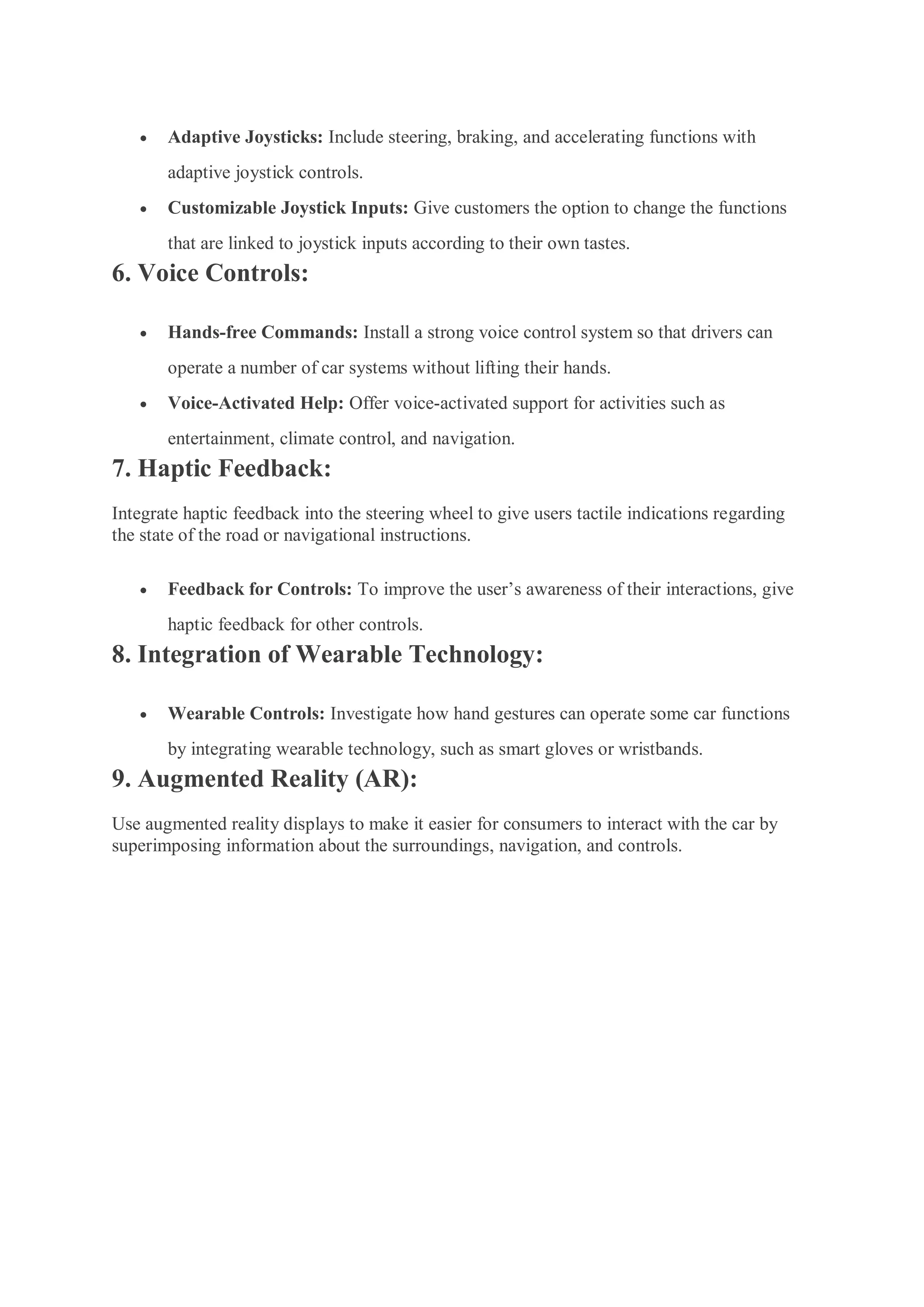  Adaptive Joysticks: Include steering, braking, and accelerating functions with
adaptive joystick controls.
 Customizable Joystick Inputs: Give customers the option to change the functions
that are linked to joystick inputs according to their own tastes.
6. Voice Controls:
 Hands-free Commands: Install a strong voice control system so that drivers can
operate a number of car systems without lifting their hands.
 Voice-Activated Help: Offer voice-activated support for activities such as
entertainment, climate control, and navigation.
7. Haptic Feedback:
Integrate haptic feedback into the steering wheel to give users tactile indications regarding
the state of the road or navigational instructions.
 Feedback for Controls: To improve the user’s awareness of their interactions, give
haptic feedback for other controls.
8. Integration of Wearable Technology:
 Wearable Controls: Investigate how hand gestures can operate some car functions
by integrating wearable technology, such as smart gloves or wristbands.
9. Augmented Reality (AR):
Use augmented reality displays to make it easier for consumers to interact with the car by
superimposing information about the surroundings, navigation, and controls.
 