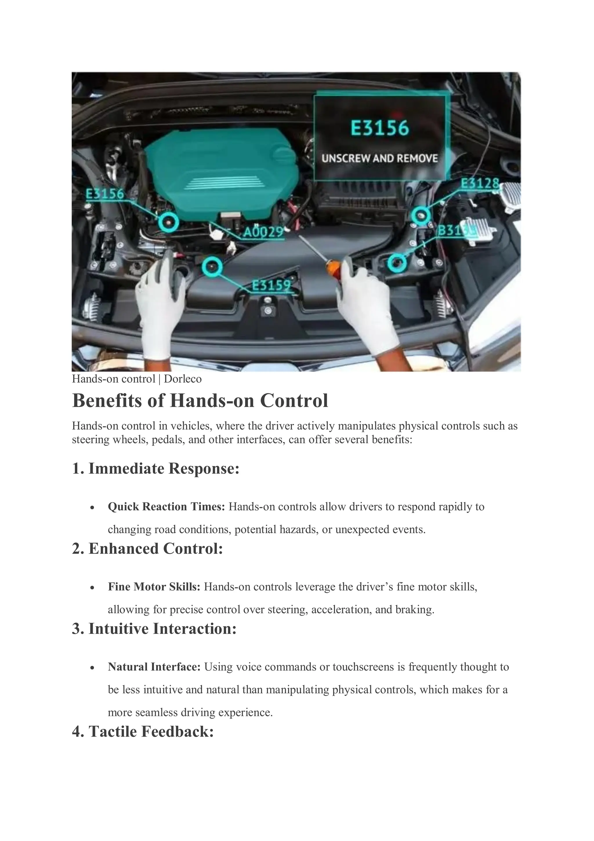 Hands-on control | Dorleco
Benefits of Hands-on Control
Hands-on control in vehicles, where the driver actively manipulates physical controls such as
steering wheels, pedals, and other interfaces, can offer several benefits:
1. Immediate Response:
 Quick Reaction Times: Hands-on controls allow drivers to respond rapidly to
changing road conditions, potential hazards, or unexpected events.
2. Enhanced Control:
 Fine Motor Skills: Hands-on controls leverage the driver’s fine motor skills,
allowing for precise control over steering, acceleration, and braking.
3. Intuitive Interaction:
 Natural Interface: Using voice commands or touchscreens is frequently thought to
be less intuitive and natural than manipulating physical controls, which makes for a
more seamless driving experience.
4. Tactile Feedback:
 
