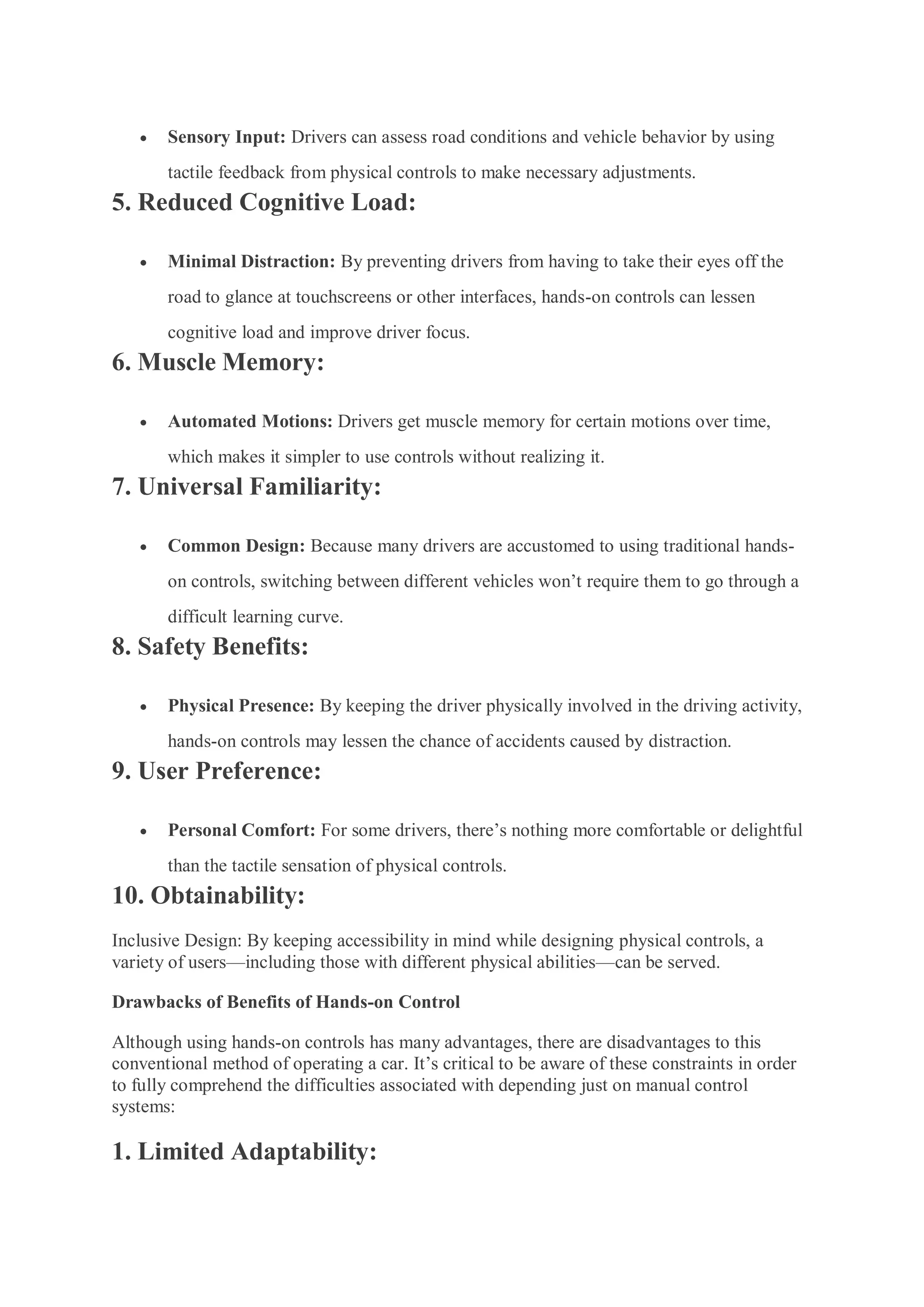  Sensory Input: Drivers can assess road conditions and vehicle behavior by using
tactile feedback from physical controls to make necessary adjustments.
5. Reduced Cognitive Load:
 Minimal Distraction: By preventing drivers from having to take their eyes off the
road to glance at touchscreens or other interfaces, hands-on controls can lessen
cognitive load and improve driver focus.
6. Muscle Memory:
 Automated Motions: Drivers get muscle memory for certain motions over time,
which makes it simpler to use controls without realizing it.
7. Universal Familiarity:
 Common Design: Because many drivers are accustomed to using traditional hands-
on controls, switching between different vehicles won’t require them to go through a
difficult learning curve.
8. Safety Benefits:
 Physical Presence: By keeping the driver physically involved in the driving activity,
hands-on controls may lessen the chance of accidents caused by distraction.
9. User Preference:
 Personal Comfort: For some drivers, there’s nothing more comfortable or delightful
than the tactile sensation of physical controls.
10. Obtainability:
Inclusive Design: By keeping accessibility in mind while designing physical controls, a
variety of users—including those with different physical abilities—can be served.
Drawbacks of Benefits of Hands-on Control
Although using hands-on controls has many advantages, there are disadvantages to this
conventional method of operating a car. It’s critical to be aware of these constraints in order
to fully comprehend the difficulties associated with depending just on manual control
systems:
1. Limited Adaptability:
 