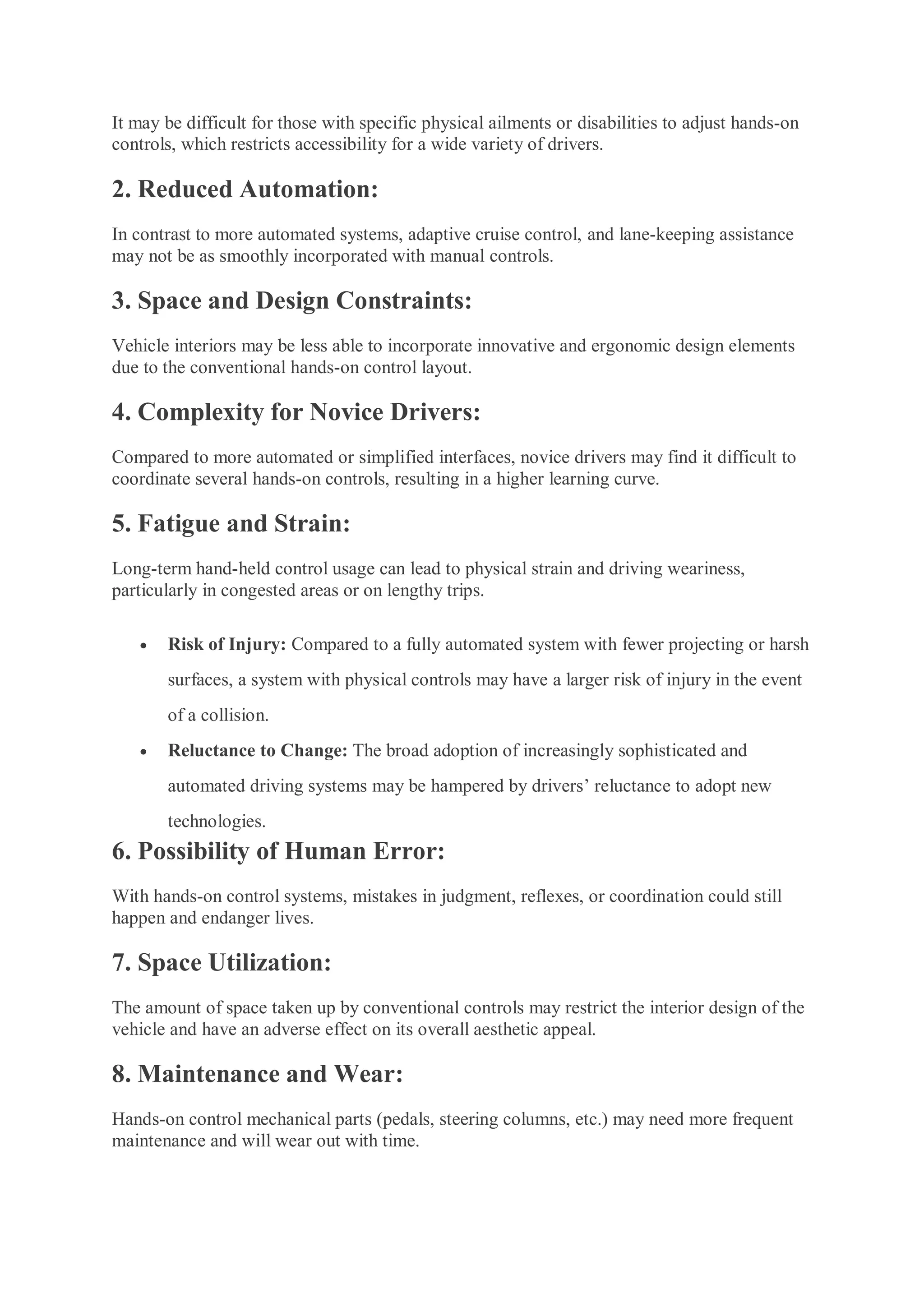 It may be difficult for those with specific physical ailments or disabilities to adjust hands-on
controls, which restricts accessibility for a wide variety of drivers.
2. Reduced Automation:
In contrast to more automated systems, adaptive cruise control, and lane-keeping assistance
may not be as smoothly incorporated with manual controls.
3. Space and Design Constraints:
Vehicle interiors may be less able to incorporate innovative and ergonomic design elements
due to the conventional hands-on control layout.
4. Complexity for Novice Drivers:
Compared to more automated or simplified interfaces, novice drivers may find it difficult to
coordinate several hands-on controls, resulting in a higher learning curve.
5. Fatigue and Strain:
Long-term hand-held control usage can lead to physical strain and driving weariness,
particularly in congested areas or on lengthy trips.
 Risk of Injury: Compared to a fully automated system with fewer projecting or harsh
surfaces, a system with physical controls may have a larger risk of injury in the event
of a collision.
 Reluctance to Change: The broad adoption of increasingly sophisticated and
automated driving systems may be hampered by drivers’ reluctance to adopt new
technologies.
6. Possibility of Human Error:
With hands-on control systems, mistakes in judgment, reflexes, or coordination could still
happen and endanger lives.
7. Space Utilization:
The amount of space taken up by conventional controls may restrict the interior design of the
vehicle and have an adverse effect on its overall aesthetic appeal.
8. Maintenance and Wear:
Hands-on control mechanical parts (pedals, steering columns, etc.) may need more frequent
maintenance and will wear out with time.
 