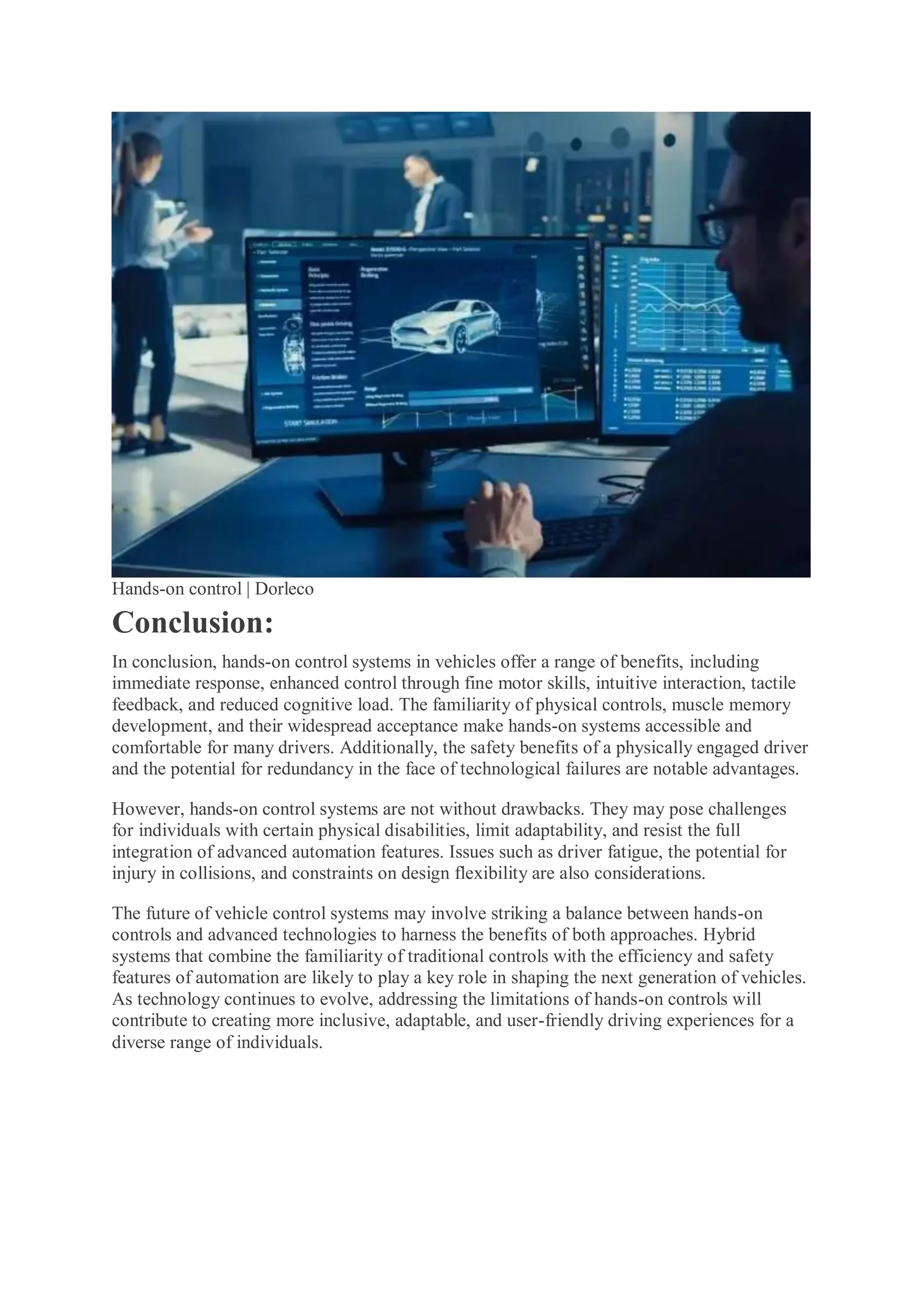 Hands-on control | Dorleco
Conclusion:
In conclusion, hands-on control systems in vehicles offer a range of benefits, including
immediate response, enhanced control through fine motor skills, intuitive interaction, tactile
feedback, and reduced cognitive load. The familiarity of physical controls, muscle memory
development, and their widespread acceptance make hands-on systems accessible and
comfortable for many drivers. Additionally, the safety benefits of a physically engaged driver
and the potential for redundancy in the face of technological failures are notable advantages.
However, hands-on control systems are not without drawbacks. They may pose challenges
for individuals with certain physical disabilities, limit adaptability, and resist the full
integration of advanced automation features. Issues such as driver fatigue, the potential for
injury in collisions, and constraints on design flexibility are also considerations.
The future of vehicle control systems may involve striking a balance between hands-on
controls and advanced technologies to harness the benefits of both approaches. Hybrid
systems that combine the familiarity of traditional controls with the efficiency and safety
features of automation are likely to play a key role in shaping the next generation of vehicles.
As technology continues to evolve, addressing the limitations of hands-on controls will
contribute to creating more inclusive, adaptable, and user-friendly driving experiences for a
diverse range of individuals.
 