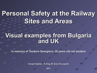 Personal Safety at the RailwayPersonal Safety at the Railway
Sites and AreasSites and Areas
Visual examples from BulgariaVisual examples from Bulgaria
and UKand UK
In memory of Teodora Georgieva, 20 years old rail studentIn memory of Teodora Georgieva, 20 years old rail student
Varujan Apelian - B. Eng, M. Econ (Transport)Varujan Apelian - B. Eng, M. Econ (Transport)
20112011
 