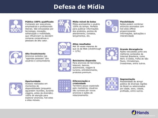 Defesa de Mídia Público 100% qualificado Composto por executivos, empresários e profissionais liberais. São entusiastas por tecnologia, inovação, sofisticação e mobilidade, que influenciam ou decidem compras corporativas e pessoais de alto valor.  Alto Envolvimento Anúncios exibidos nas “agendas pessoais” dos usuários e consumidores Oportunidade Acessos realizados em momentos de disponibilidade (enquanto aguardam reuniões, durante viagens, antes da diversão). 100% de atenção para explorar anúncios, hot-sites e sites móveis. Mídia móvel de bolso Mídia acompanha o usuário 100% do tempo. Perfeito para publicar informações dos produtos, pontos de atendimento, contatos, lançamentos, etc. Altos resultados Até 30 vezes maiores do que os da Web (clickthrough = 12%) Diferenciação e criatividade Território pouco explorado pelo marketing. Usuários são curiosos por novos anúncios e ações de relacionamento. Baixíssima dispersão Para anúncios de tecnologia, telecom, bancos, automóveis, viagem & turismo, entretenimento, produtos premium. Segmentação Possibilidade de atingir público de diversas regiões do Brasil ou selecionados por idade, sexo, cidade, profissão, entre outros. Grande Abrangência Ações veiculadas junto aos melhores conteúdos da Internet Brasileira, como Abril, O Globo, Folha de São Paulo, Climatempo, Investnews, entre outros. Flexibilidade Ações podem combinar anúncios animados com hot-sites offline proporcionando informações, aplicações e interatividade 