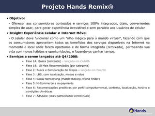 Projeto Hands Remix® Objetivo: - Oferecer aos consumidores conteúdos e serviços 100% integrados, úteis, convenientes simples de usar, para gerar experiência irresistível e sem paralelo aos usuários de celular Insight: Experiência Celular ≠ Internet Móvel   - O celular deve funcionar como um “olho mágico para o mundo virtual”, fazendo com que os consumidores aproveitem todos os benefícios dos serviços disponíveis na Internet no momento e local onde forem oportunos e de forma integrada (remixada), permeando sua vida com novos hábitos e oportunidades, e fazendo-os ganhar tempo. Serviços a serem lançados até Q4/2008:   Fase 1A: Busca (conteúdo)  – lançado em Out/06 Fase 1B: 10 Mais Recomendados (por categoria) Fase 2: Busca e Comparação de Preços –  lançado em Dez/06 Fase 3: LBS, com localização, mapas e rotas Fase 4: Social Networking (match-making, friend-finder) Fase 5 :  M-Commerce e m-payments Fase 6: Recomendações preditivas por perfil comportamental, contexto, localização, horário e condições climáticas Fase 7: AdSpace (links patrocinados contextuais) 