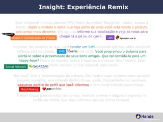 Insight: Experiência Remix Quer comparar o preço daquele MP3 Player da vitrine? Saque seu celular, acesse a Hands,  digite o modelo e saiba qual loja perto de onde você está vende o produto pelo preço mais atraente . Em seguida  informe sua localização e veja as rotas para chegar lá a pé ou de carro .  Supresa! No caminho da loja, você  recebe um SMS  avisando que seu velho amigo de infância está na cidade, a apenas 5 km de você.  Você programou o sistema para alertá-lo sobre a proximidade de seus bons amigos. Que tal convidá-lo para um happy-hour?  Clique no número abaixo e ligue para o celular dele! Espere. Este momento merece um bar especial, para variar.  Mas qual? Veja a recomendação do sistema. Ela mostra quais os bares mais agitados naquele momento, que estejam dentro do seu gosto, freqüentados por possíveis  paqueras dentro do perfil que você informou  e sem muito trânsito para chegar.  É este! Clique para convidar seu amigo, reservar a mesa e adquira o ingresso no cartão de crédito que você informou em sua última compra!  Busca e Comparação de Preços LBS SMS MatchMaking Social Network 