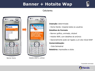 Banner + Hotsite Wap Banner Home Hotsite (WAP 2, online) Inserção:  determinada - Home Hands: impacta todos os usuários Detalhes do Formato - Banner gráfico, animado, clicável - Hotsite WAP, com detalhes do anúncio - Opcionalmente pode ser ligado a um site móvel WAP Comercialização:   - Cota Semestral   Relatório:  impressões e clicks Celulares *impressões estimadas 