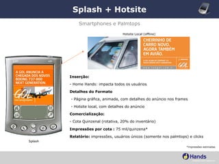 Splash + Hotsite *impressões estimadas Smartphones e Palmtops Inserção: - Home Hands: impacta todos os usuários Detalhes do Formato - Página gráfica, animada, com detalhes do anúncio nos frames - Hotsite local, com detalhes do anúncio Comercialização:   - Cota Quinzenal (rotativa, 20% do inventário) Impressões por cota :  75 mil/quinzena* Relatório:  impressões, usuários únicos (somente nos palmtops) e clicks Hotsite Local (offline) Splash 