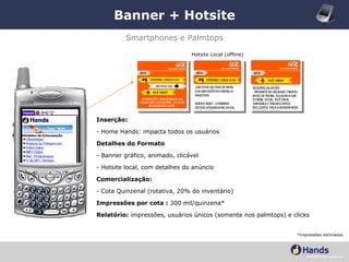 Banner + Hotsite *impressões estimadas Smartphones e Palmtops Inserção: - Home Hands: impacta todos os usuários Detalhes do Formato - Banner gráfico, animado, clicável - Hotsite local, com detalhes do anúncio Comercialização:  - Cota Quinzenal (rotativa, 20% do inventário) Impressões por cota :  300 mil/quinzena* Relatório:  impressões, usuários únicos (somente nos palmtops) e clicks Hotsite Local (offline) 