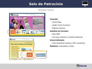 Selo de Patrocínio Inserção: - Home-Page - Seção ‘Como Funciona’ - Páginas internas Detalhes do Formato: - Selo JPEG - Link para website ou hotsite tradicional Comercialização:   - Cota Semestral (rotativa, 20% inventário) Relatório:  impressões e clicks Website Hands 