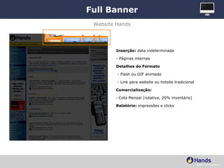 Full Banner Inserção:  data indeterminada - Páginas internas Detalhes do Formato - Flash ou GIF animado - Link para website ou hotsite tradicional Comercialização:   Cota Mensal (rotativa, 20% inventário) Relatório:  impressões e clicks Website Hands 