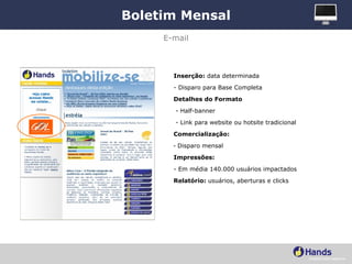Boletim Mensal Inserção:  data determinada - Disparo para Base Completa Detalhes do Formato - Half-banner - Link para website ou hotsite tradicional Comercialização:   Disparo mensal Impressões:   - Em média 140.000 usuários impactados Relatório:  usuários, aberturas e clicks E-mail 