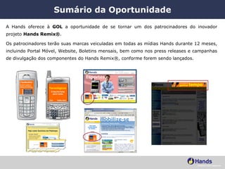 Sumário da Oportunidade A Hands oferece à  GOL  a oportunidade de se tornar um dos patrocinadores do inovador projeto  Hands Remix® .  Os patrocinadores terão suas marcas veiculadas em todas as mídias Hands durante 12 meses, incluindo Portal Móvel, Website, Boletins mensais, bem como nos press releases e campanhas de divulgação dos componentes do Hands Remix®, conforme forem sendo lançados. 