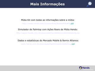 Mais Informações Mídia Kit com todas as informações sobre a mídia:  http: //www . hands .com. br/download/HandsMidiaKit . ppt Simulador de Palmtop com Ações Reais da Mídia Hands:  http: //www . hands .com. br/download/handsdemomidiamarketing . zip Dados e estatísticas do Mercado Mobile & Remix Alliance: www . hands .com. br/download/handsmobilemarketing . ppt 