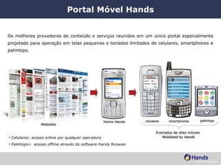Portal Móvel Hands Os melhores provedores de conteúdo e serviços reunidos em um único portal especialmente projetado para operação em telas pequenas e teclados limitados de celulares, smartphones e palmtops. Websites Celulares: acesso online por qualquer operadora Palmtops>  acesso offline através do software Hands Browser Home Hands Exemplos de sites móveis  Mobilized by Hands celulares smartphones palmtops 