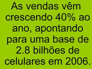 As vendas vêm crescendo 40% ao ano, apontando para uma base de 2.8 bilhões de celulares em 2006. 