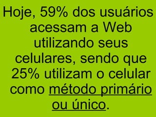 Hoje, 59% dos usuários acessam a Web utilizando seus celulares, sendo que 25% utilizam o celular como  método primário ou único . 