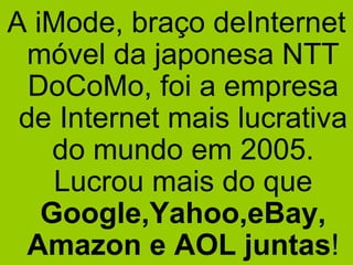 A iMode, braço deInternet móvel da japonesa NTT DoCoMo, foi a empresa de Internet mais lucrativa do mundo em 2005. Lucrou mais do que  Google,Yahoo,eBay, Amazon e AOL juntas ! 