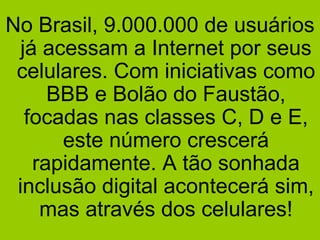 No Brasil, 9.000.000 de usuários já acessam a Internet por seus celulares. Com iniciativas como BBB e Bolão do Faustão, focadas nas classes C, D e E, este número crescerá rapidamente. A tão sonhada inclusão digital acontecerá sim, mas através dos celulares! 