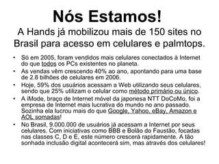 Nós Estamos!  A Hands já mobilizou mais de 150 sites no Brasil para acesso em celulares e palmtops. Só em 2005, foram vendidos mais celulares conectados à Internet do que  todos  os PCs existentes no planeta. As vendas vêm crescendo 40% ao ano, apontando para uma base de 2.8 bilhões de celulares em 2006. Hoje, 59% dos usuários acessam a Web utilizando seus celulares, sendo que 25% utilizam o celular como  método primário ou único . A iMode, braço de Internet móvel da japonesa NTT DoCoMo, foi a empresa de Internet mais lucrativa do mundo no ano passado. Sozinha ela lucrou mais do que  Google, Yahoo, eBay, Amazon e AOL somadas ! No Brasil, 9.000.000 de usuários já acessam a Internet por seus celulares. Com iniciativas como BBB e Bolão do Faustão, focadas nas classes C, D e E, este número crescerá rapidamente. A tão sonhada inclusão digital acontecerá sim, mas através dos celulares! 
