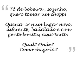 Tô de bobeira , sozinho, quero tomar um chopp!  Queria  ir num lugar novo, diferente, badalado e com gente bonita, aqui perto.  Qual? Onde?  Como chego lá? “ “ 