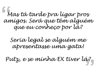 “ “ Mas tá tarde pra ligar pros amigos. Será que têm alguém que eu conheço por lá? Seria legal se alguém me apresentasse uma gata! Putz, e se minha EX tiver lá? 
